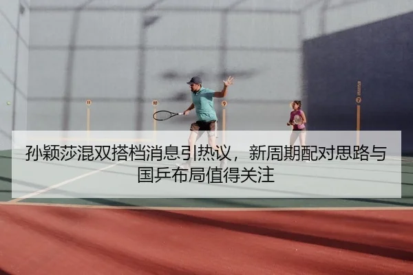 孙颖莎混双搭档消息引热议，新周期配对思路与国乒布局值得关注